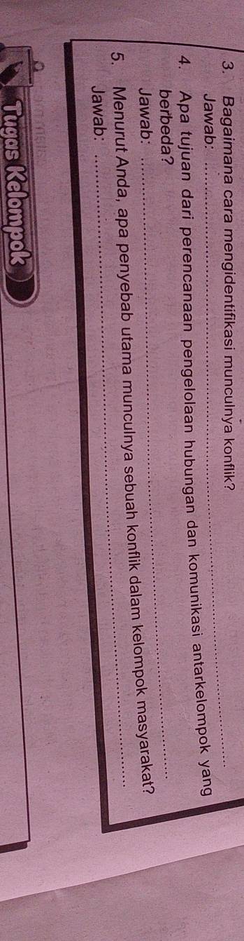 Bagaimana cara mengidentifikasi munculnya konflik? 
Jawab: 
4. Apa tujuan dari perencanaan pengelolaan hubungan dan komunikasi antarkelompok yang 
berbeda?_ 
Jawab: 
5. Menurut Anda, apa penyebab utama munculnya sebuah konflik dalam kelompok masyarakat? 
Jawab: 
Tugas Kelompok