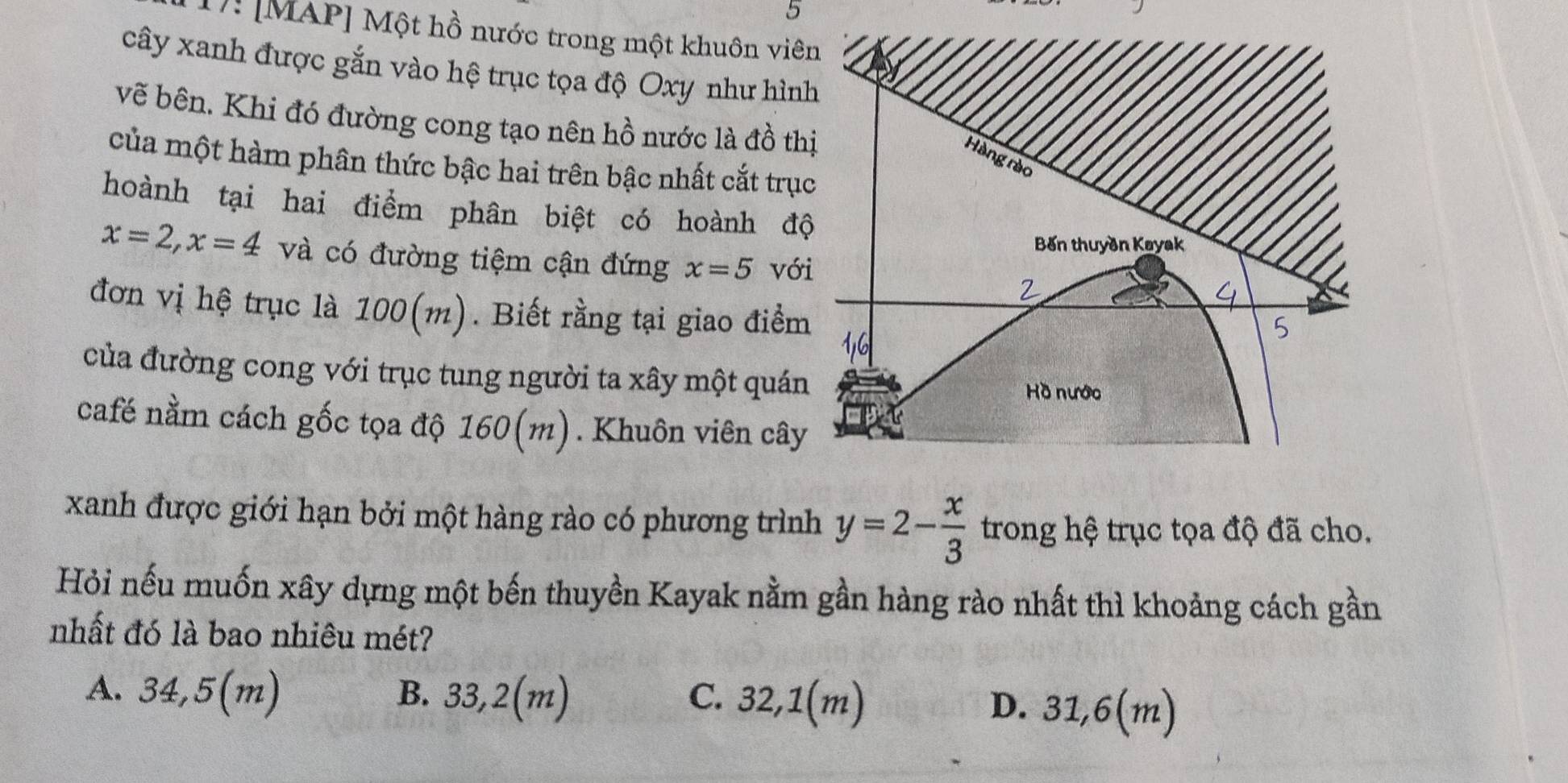 5
1: [MAP] Một hồ nước trong một khuôn viên
cây xanh được gắn vào hệ trục tọa độ Oxy như hình
vẽ bên. Khi đó đường cong tạo nên hồ nước là đồ thị
Hàng rào
của một hàm phân thức bậc hai trên bậc nhất cắt trục
hoành tại hai điểm phân biệt có hoành độ
Bến thuyền Kayak
x=2, x=4 và có đường tiệm cận đứng x=5 với
2
đơn vị hệ trục là 100(m). Biết rằng tại giao điểm
5
của đường cong với trục tung người ta xây một quán
Hồ nước
café nằm cách gốc tọa độ 160(m). Khuôn viên cây
xanh được giới hạn bởi một hàng rào có phương trình y=2- x/3  trong hệ trục tọa độ đã cho.
Hỏi nếu muốn xây dựng một bến thuyền Kayak nằm gần hàng rào nhất thì khoảng cách gần
nhất đó là bao nhiêu mét?
A. 34,5(m) B. 33,2(m) C. 32,1(m) D. 31,6(m)