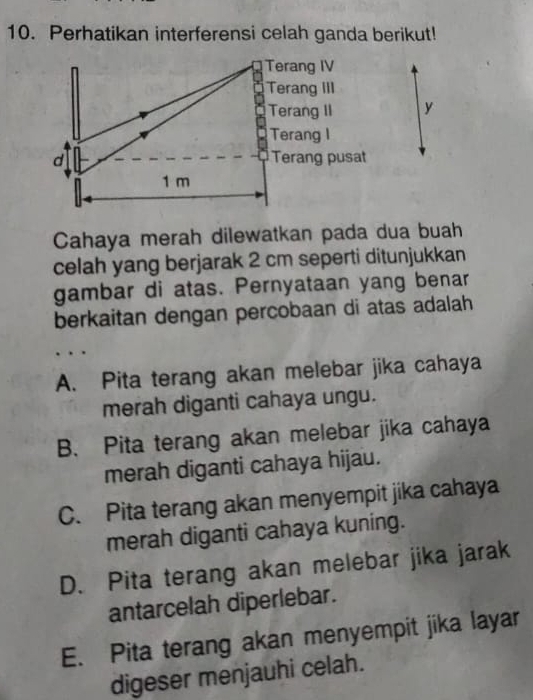 Perhatikan interferensi celah ganda berikut!
Terang IV
Terang III
Terang II y
Terang I
d Terang pusat
1 m
Cahaya merah dilewatkan pada dua buah
celah yang berjarak 2 cm seperti ditunjukkan
gambar di atas. Pernyataan yang benar
berkaitan dengan percobaan di atas adalah
A. Pita terang akan melebar jika cahaya
merah diganti cahaya ungu.
B. Pita terang akan melebar jika cahaya
merah diganti cahaya hijau.
C. Pita terang akan menyempit jika cahaya
merah diganti cahaya kuning.
D. Pita terang akan melebar jika jarak
antarcelah diperlebar.
E. Pita terang akan menyempit jika layar
digeser menjauhi celah.