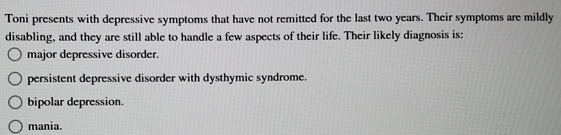 Toni presents with depressive symptoms that have not remitted for the last two years. Their symptoms are mildly
disabling, and they are still able to handle a few aspects of their life. Their likely diagnosis is:
major depressive disorder.
persistent depressive disorder with dysthymic syndrome.
bipolar depression.
mania.