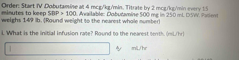 Order: Start IV Dobutamine at 4 mcg/kg/min. Titrate by 2 mcg/kg/min every 15
minutes to keep SBP>100. Available: Dobutamine 500 mg in 250 mL D5W. Patient 
weighs 149 Ib. (Round weight to the nearest whole number) 
i. What is the initial infusion rate? Round to the nearest tenth. (mL/hr) 
A
mL/hr