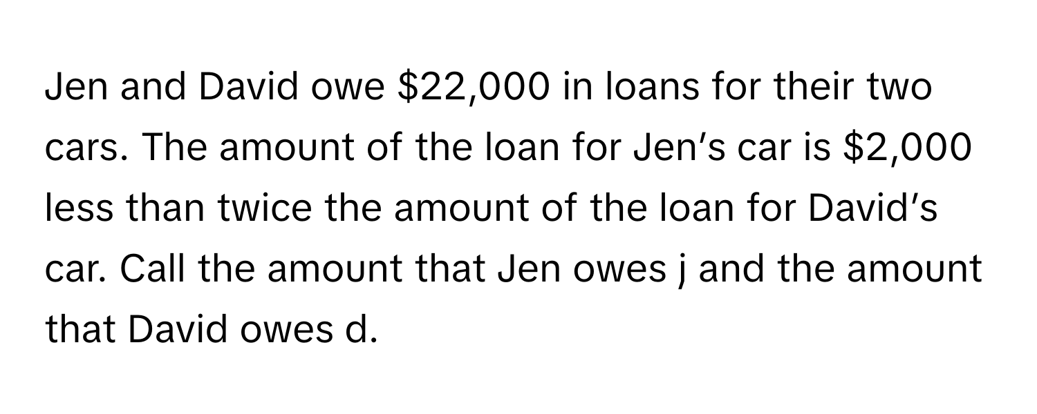 Jen and David owe $22,000 in loans for their two cars. The amount of the loan for Jen’s car is $2,000 less than twice the amount of the loan for David’s car. Call the amount that Jen owes j and the amount that David owes d.