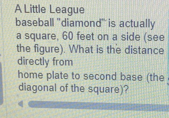 A Little League 
baseball 'diamond" is actually 
a square, 60 feet on a side (see 
the figure). What is the distance 
directly from 
home plate to second base (the 
diagonal of the square)?