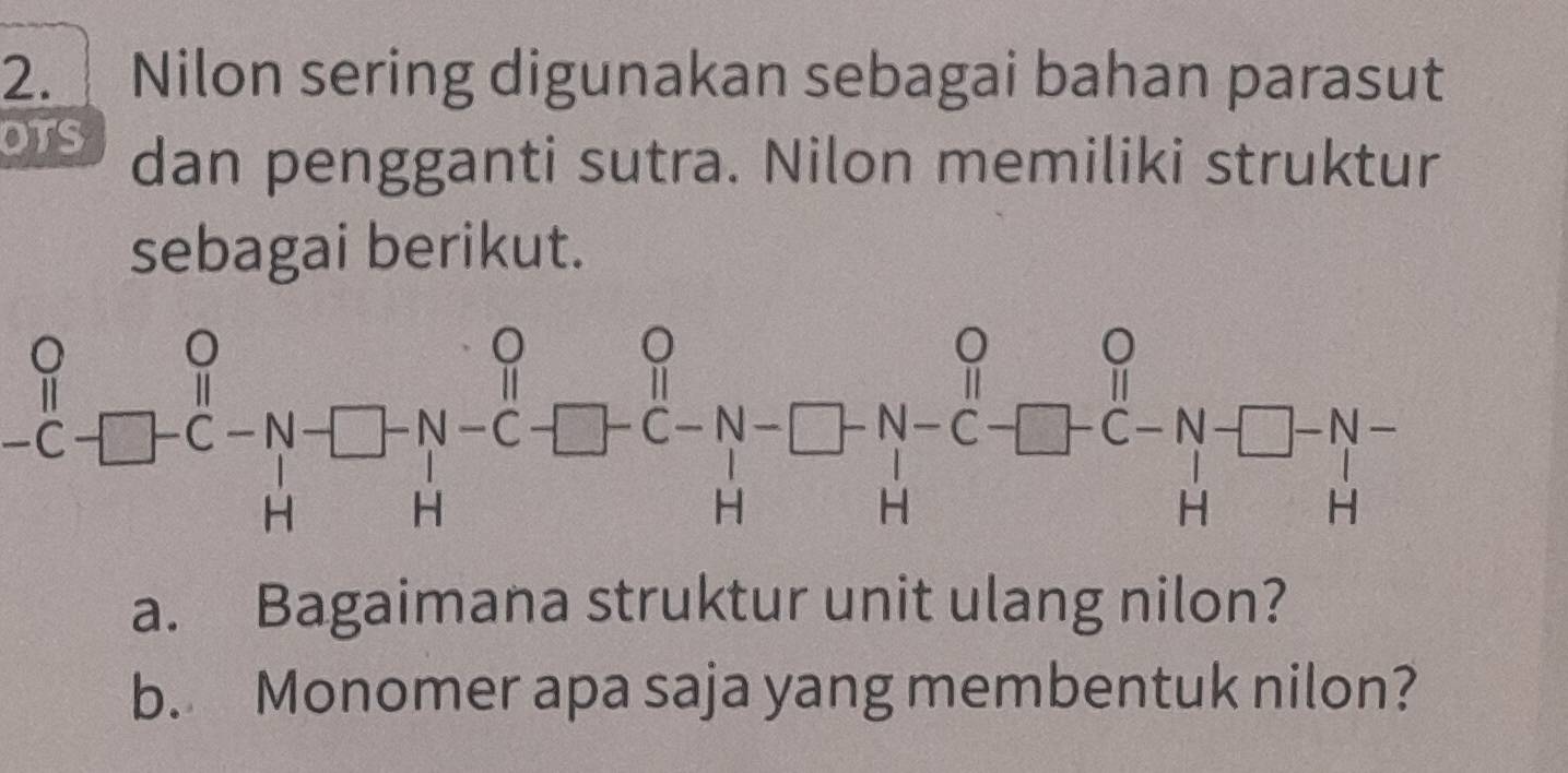 Nilon sering digunakan sebagai bahan parasut 
OTS dan pengganti sutra. Nilon memiliki struktur 
sebagai berikut.
_^circ _C_C- H^--_H-_H^(O-C-beginarray)r O_C-N-C-H-H^H_C-□ +beginarrayr O Hendarray beginarrayr O -C-N-^Hbeginarrayr^(Hbeginarray)r O Hendarray
a. Bagaimana struktur unit ulang nilon? 
b. Monomer apa saja yang membentuk nilon?