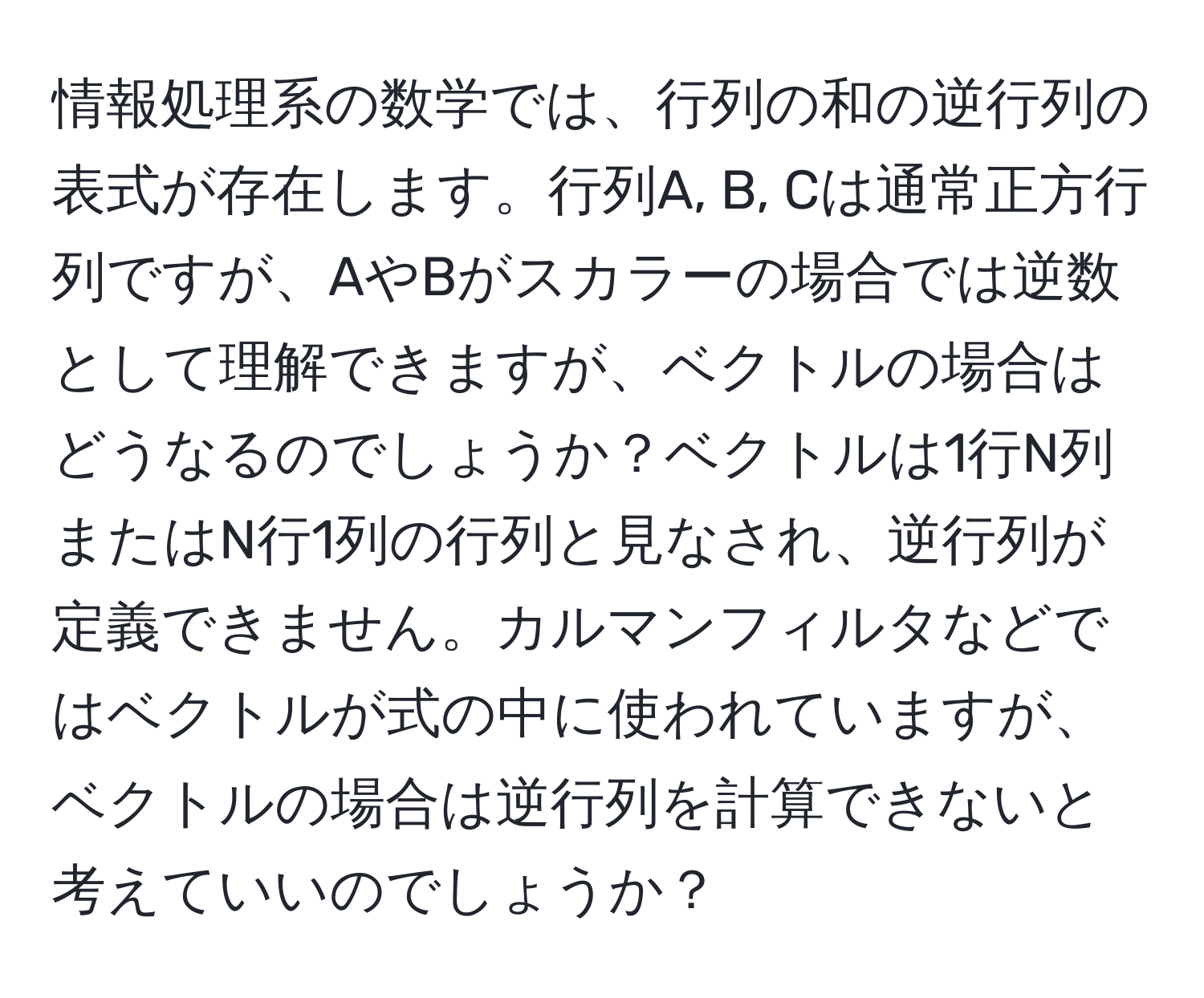 情報処理系の数学では、行列の和の逆行列の表式が存在します。行列A, B, Cは通常正方行列ですが、AやBがスカラーの場合では逆数として理解できますが、ベクトルの場合はどうなるのでしょうか？ベクトルは1行N列またはN行1列の行列と見なされ、逆行列が定義できません。カルマンフィルタなどではベクトルが式の中に使われていますが、ベクトルの場合は逆行列を計算できないと考えていいのでしょうか？