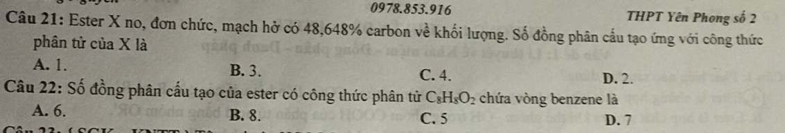 THPT Yên Phong số 2
Câu 21: Ester X no, đơn chức, mạch hở có 48, 648% carbon về khối lượng. Số đồng phân cầu tạo ứng với công thức
phân tử của X là
A. 1. B. 3. D. 2.
C. 4.
Câu 22: Số đồng phân cấu tạo của ester có công thức phân tử C_8H_8O_2 chứa vòng benzene là
A. 6. B. 8. C. 5 D. 7