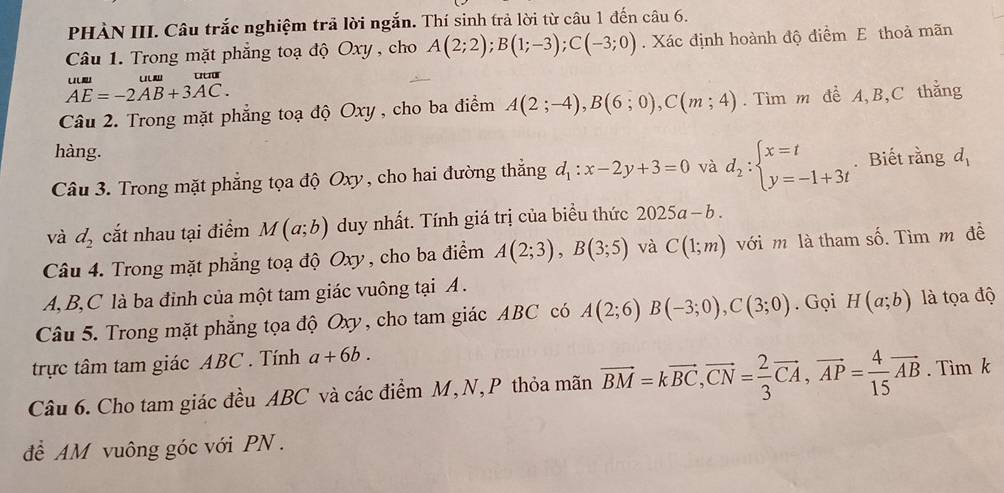 PHÀN III. Câu trắc nghiệm trả lời ngắn. Thí sinh trả lời từ câu 1 đến câu 6.
Câu 1. Trong mặt phẳng toạ độ Oxy , cho A(2;2);B(1;-3);C(-3;0). Xác định hoành độ điểm E thoả mãn
beginarrayr uum AE=-2AB+3AC.endarray
Câu 2. Trong mặt phẳng toạ độ Oxy , cho ba điểm A(2;-4),B(6;0),C(m;4).  Tìm m đề A,B,C thằng
hàng.
Câu 3. Trong mặt phẳng tọa độ Oxy , cho hai đường thắng d_1:x-2y+3=0 và d_2:beginarrayl x=t y=-1+3tendarray.. Biết rằng d
và d_2 cắt nhau tại điểm M(a;b) duy nhất. Tính giá trị của biểu thức 2025a-b.
Câu 4. Trong mặt phẳng toạ độ Oxy, cho ba điểm A(2;3),B(3;5) và C(1;m) với m là tham số. Tìm m đề
A, B,C là ba đinh của một tam giác vuông tại A .
Câu 5. Trong mặt phẳng tọa độ Oxy, cho tam giác ABC có A(2;6)B(-3;0),C(3;0). Gọi H(a;b) là tọa độ
trực tâm tam giác ABC . Tính a+6b.
Câu 6. Cho tam giác đều ABC và các điểm M, N, P thỏa mãn vector BM=kvector BC,vector CN= 2/3 vector CA,vector AP= 4/15 vector AB. Tìm k
để AM vuông góc với PN .