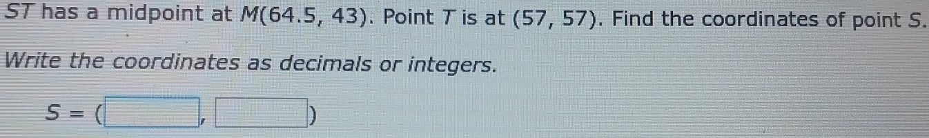 ST has a midpoint at M(64.5,43). Point T is at (57,57). Find the coordinates of point S. 
Write the coordinates as decimals or integers.
S=(□ ,□ )