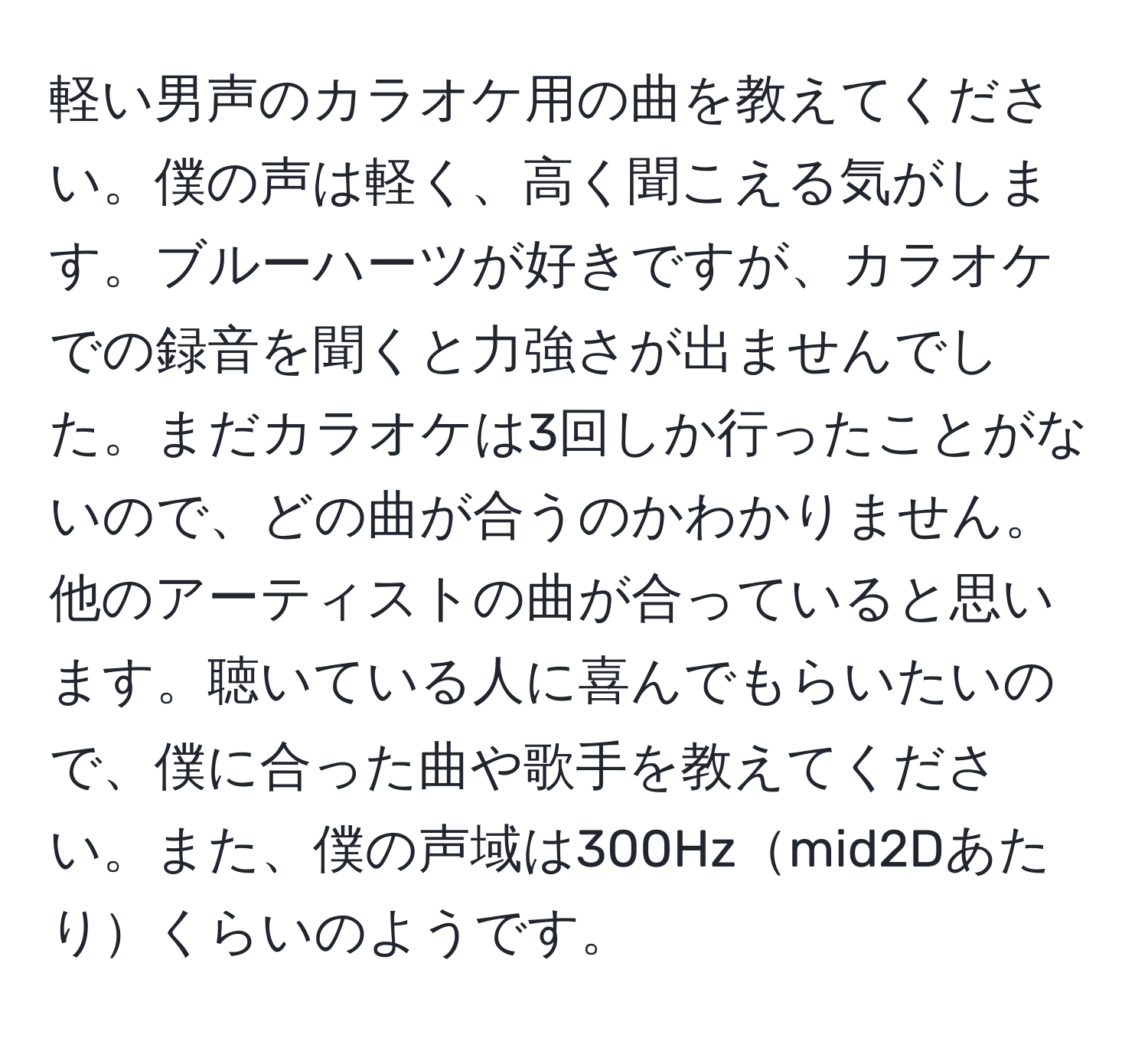 軽い男声のカラオケ用の曲を教えてください。僕の声は軽く、高く聞こえる気がします。ブルーハーツが好きですが、カラオケでの録音を聞くと力強さが出ませんでした。まだカラオケは3回しか行ったことがないので、どの曲が合うのかわかりません。他のアーティストの曲が合っていると思います。聴いている人に喜んでもらいたいので、僕に合った曲や歌手を教えてください。また、僕の声域は300Hzmid2Dあたりくらいのようです。