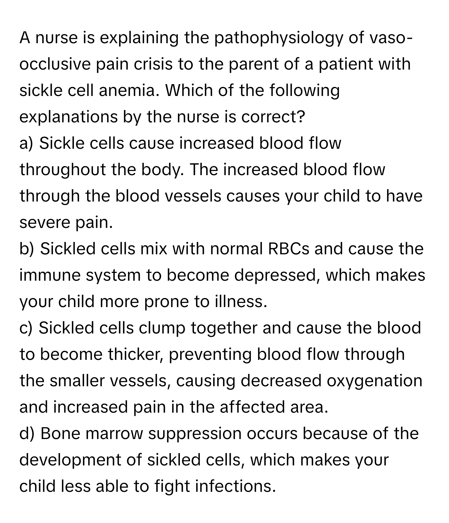 A nurse is explaining the pathophysiology of vaso-occlusive pain crisis to the parent of a patient with sickle cell anemia. Which of the following explanations by the nurse is correct?

a) Sickle cells cause increased blood flow throughout the body. The increased blood flow through the blood vessels causes your child to have severe pain.
b) Sickled cells mix with normal RBCs and cause the immune system to become depressed, which makes your child more prone to illness.
c) Sickled cells clump together and cause the blood to become thicker, preventing blood flow through the smaller vessels, causing decreased oxygenation and increased pain in the affected area.
d) Bone marrow suppression occurs because of the development of sickled cells, which makes your child less able to fight infections.