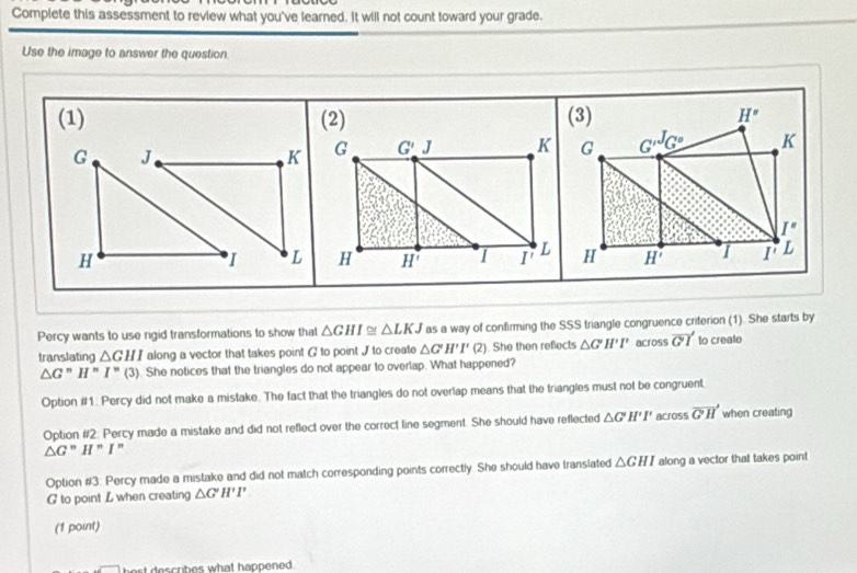 Complete this assessment to review what you've learned. It will not count toward your grade.
Use the image to answer the question
(1)  (3) H'
G J
KG _ G''G' K
I''
H
I LH H' 1 I' L
Percy wants to use rigid transformations to show that △ GHI≌ △ LKJ as a way of confirming the SSS triangle congruence criterion (1). She starts by
translating △ GHI along a vector that takes point ( to point J to create △ G'H'I' (2). She then refects △ G'H'I' across vector GI to crealo
△ G''H''I''(3). She notices that the triangles do not appear to overlap. What happened?
Option #1: Percy did not make a mistake. The fact that the triangles do not overlap means that the triangles must not be congruent.
Option #2: Percy made a mistake and did not reflect over the correct line segment. She should have reflected △ G'H'I' across vector GH when creating
△ G''H'' I "
Option #3: Percy made a mistake and did not match corresponding points correctly. She should have translated △ GHI along a vector that takes point
G to point L when creating △ G'H'I'
(1 point)
best describes what happened .