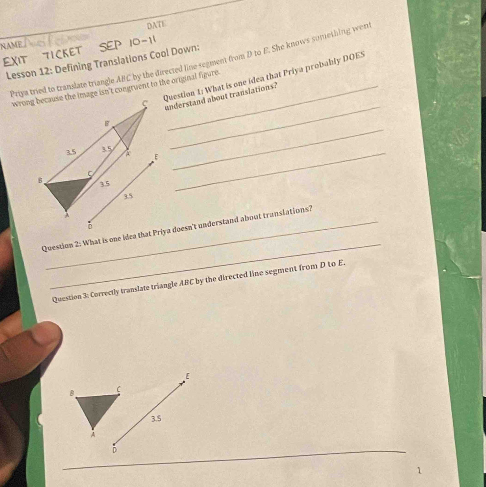 DATE
NAME
10-11
EXIT TICKET Priya tried to translate triangle ABC by the directed line segment from D to E. She knows something wen
Lesson 12: Defining Translations Cool Down:
_
Question 1: What is one idea that Priya probably DOES
wrong because the image isn't congruent to the original figure.
understand about translations?
E_
_
_
Question 2: What is one idea that Priya doesn't understand about translations?
Question 3: Correctly translate triangle ABC by the directed line segment from D to E.
E
B C
3.5
A
D
1