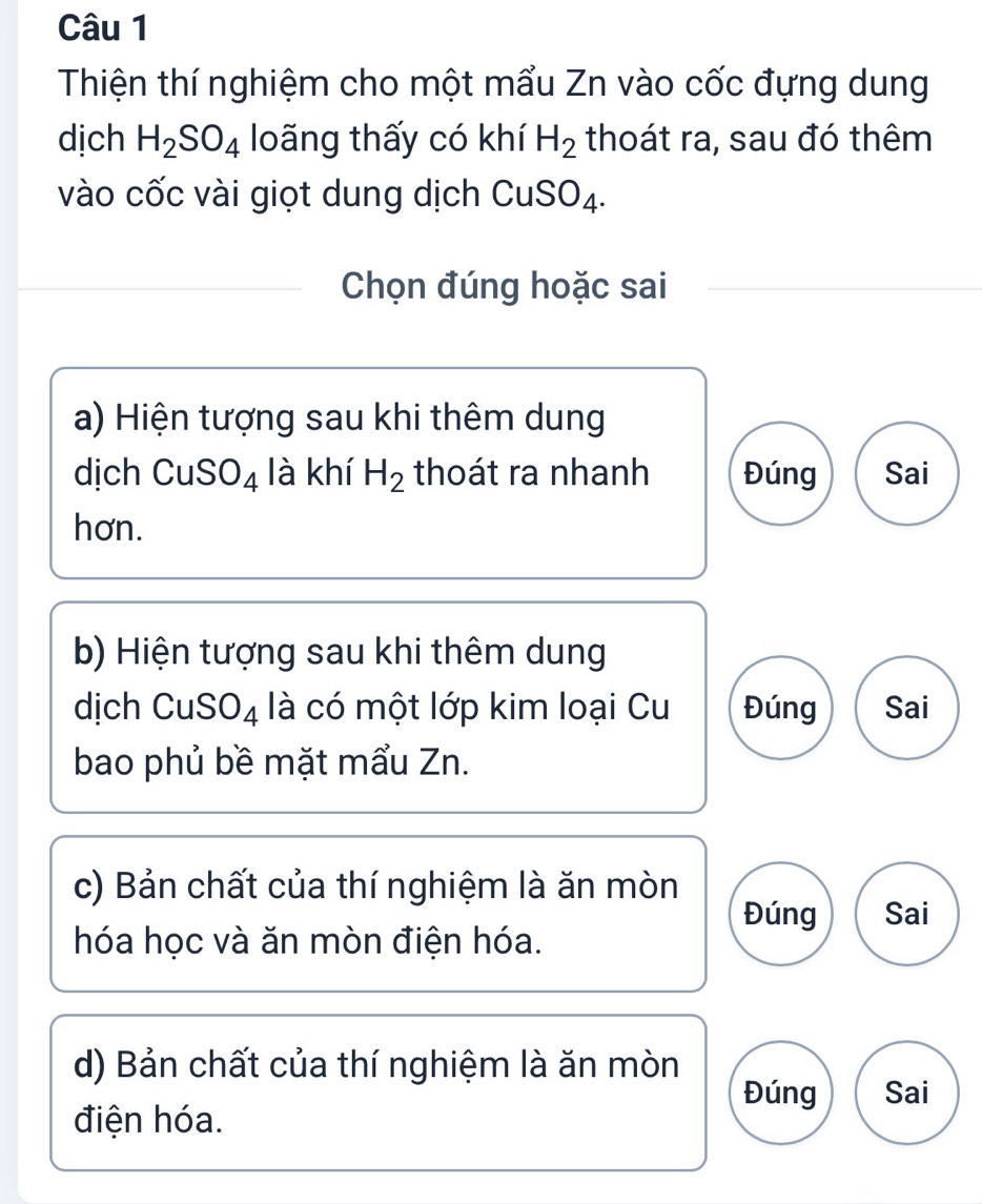 Thiện thí nghiệm cho một mẩu Zn vào cốc đựng dung
dịch H_2SO_4 loãng thấy có khí H_2 thoát ra, sau đó thêm
vào cốc vài giọt dung dịch CuSO_4. 
Chọn đúng hoặc sai
a) Hiện tượng sau khi thêm dung
dịch CuSO_4 là khí H_2 thoát ra nhanh Đúng Sai
hơn.
b) Hiện tượng sau khi thêm dung
dịch CuSO4 là có một lớp kim loại Cu Đúng Sai
bao phủ bề mặt mẩu Zn.
c) Bản chất của thí nghiệm là ăn mòn Đúng Sai
hóa học và ăn mòn điện hóa.
d) Bản chất của thí nghiệm là ăn mòn
Đúng Sai
điện hóa.