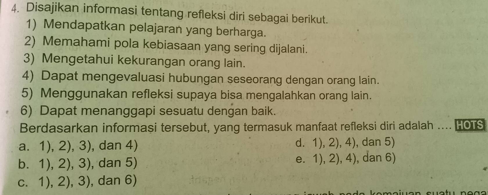 Disajikan informasi tentang refleksi diri sebagai berikut.
1) Mendapatkan pelajaran yang berharga.
2) Memahami pola kebiasaan yang sering dijalani.
3) Mengetahui kekurangan orang lain.
4) Dapat mengevaluasi hubungan seseorang dengan orang lain.
5) Menggunakan refleksi supaya bisa mengalahkan orang lain.
6) Dapat menanggapi sesuatu dengan baik.
Berdasarkan informasi tersebut, yang termasuk manfaat refleksi diri adalah .... HOIS
a. 1),2),3) , dan 4) d. 1), 2), 4), dan 5)
e₹
b. 1),2),3) , dan 5) 1),2),4) , dan 6)
C. 1),2),3) , dan 6)
^8