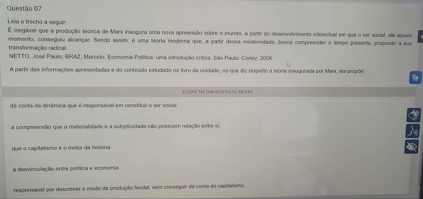 Leia o trecho a seguir:
É inegável que a produção teórica de Marx inaugura uma nova apreensão sobre o mundo, a partir do desenvolvimento intelectual em que o ser social, até aquele
momento, conseguiu alcançar. Sendo assim, é uma teoria moderna que, a partir dessa modernidade, busca compreender o tempo presente, propondo a sua
transformação radical.
NETTO, José Paulo; BRAZ, Marcelo. Economia Política: uma introdução crítica. São Paulo: Cortez, 2006.
A partir das informações apresentadas e do conteúdo estudado no livro da unidade, no que diz respeito à teoria inaugurada por Marx, ela propõe:
CLIQUE NA SUA RESPOSTA ABAIXO
dá conta da dinâmica que é responsável em constituir o ser social.
a compreensão que a materialidade e a subjetividade não possuem relação entre si.
que o capitalismo é o motor da história.
3
a desvinculação entre política e economia.
responsável por descrever o modo de produção feudal, sem conseguir dá conta do capitalismo.