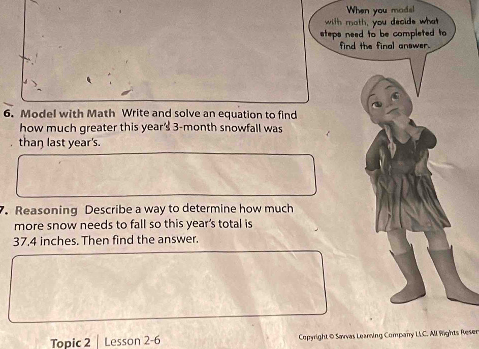 When you mads! 
with math, you decide what 
steps need to be completed to 
find the final answer. 
6. Model with Math Write and solve an equation to find 
how much greater this year' 3-month snowfall was 
than last year's. 
7. Reasoning Describe a way to determine how much 
more snow needs to fall so this year’s total is
37.4 inches. Then find the answer. 
Topic 2 Lesson 2-6 Copyright © Savvas Learning Company LLC. All Rights Reser