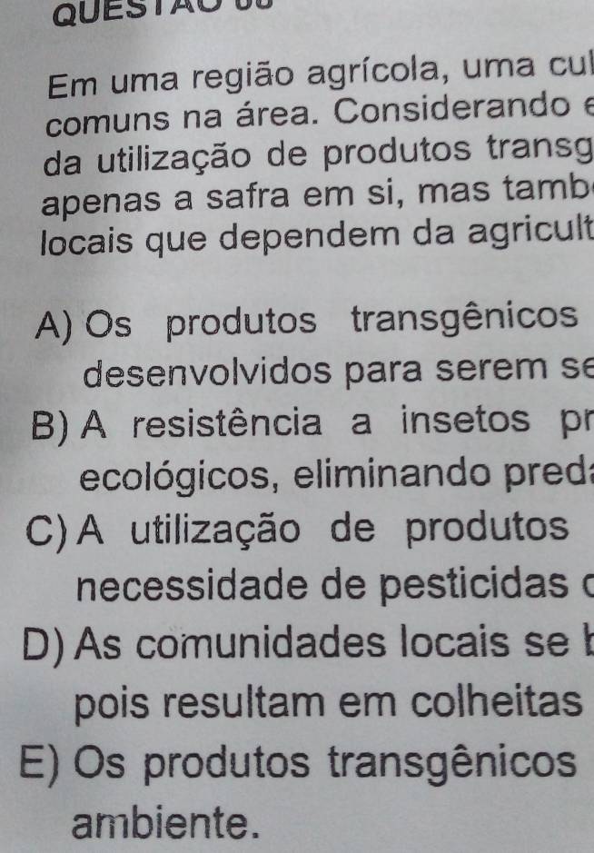 QUESTAO T
Em uma região agrícola, uma cul
comuns na área. Considerando e
da utilização de produtos transg
apenas a safra em si, mas tamb
locais que dependem da agricult
A) Os produtos transgênicos
desenvolvidos para serem se
B) A resistência a insetos pr
ecológicos, eliminando pred:
C) A utilização de produtos
necessidade de pesticidas o
D) As comunidades locais se b
pois resultam em colheitas
E) Os produtos transgênicos
ambiente.