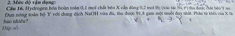 Mức độ vận dụng: 
Câu 16. Hydrogen hóa hoàn toàn 0, 1 mol chất béo X cần dùng 0, 2 mol H_2 (xúc tác Ni,t^o) thu được chất béo Y no. 
Đun nóng toàn bộ Y với dung dịch NaOH vừa đủ, thu được 91,8 gam một muối duy nhất. Phân tử khối của X là 
bao nhiêu? 
Đáp số: