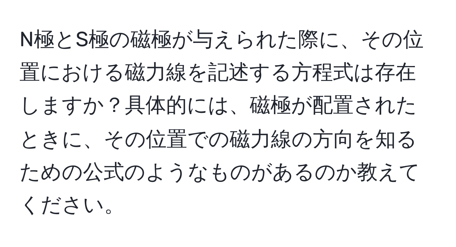 N極とS極の磁極が与えられた際に、その位置における磁力線を記述する方程式は存在しますか？具体的には、磁極が配置されたときに、その位置での磁力線の方向を知るための公式のようなものがあるのか教えてください。