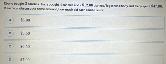 Ebony bought 3 candles. Tracy bought 4 candles and a $12.00 blanket. Together, Ebony and Tracy spent $47.00.
If each candle cost the same amount, how much did each candle cost?
A $5.00
B $5.50
C $6.50
D $7.00