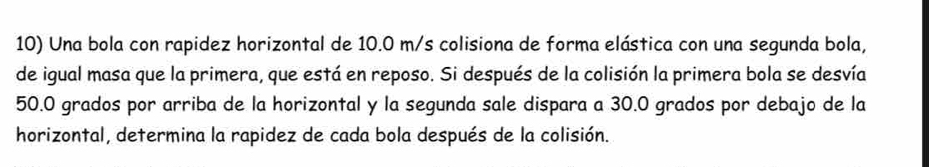 Una bola con rapidez horizontal de 10.0 m/s colisiona de forma elástica con una segunda bola, 
de igual masa que la primera, que está en reposo. Si después de la colisión la primera bola se desvía
50.0 grados por arriba de la horizontal y la segunda sale dispara a 30.0 grados por debajo de la 
horizontal, determina la rapidez de cada bola después de la colisión.