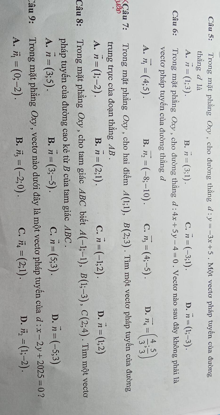 Trong mặt phẳng Oxy , cho đường thẳng d:y=-3x+5. Một vectơ pháp tuyến của đường
thắng d là
A. vector n=(1;3). B. vector n=(3;1). C. vector n=(-3;1). D. vector n=(1;-3).
Câu 6: Trong mặt phẳng Oxy , cho đường thắng d:4x+5y-4=0. Vectơ nào sau đây không phải là
vecto pháp tuyến của đường thẳng d
A. vector n_1=(4;5). B. vector n_2=(-8;-10). C. vector n_3=(4;-5). D. vector n_4=( 4/3 ; 5/3 )
XCâu 7: Trong mặt phẳng Oxy, cho hai điểm A(1;1),B(2;3). Tìm một vectơ pháp tuyến của đường
trung trực của đoạn thẳng AB .
B.
C.
A. vector n=(1;-2). vector n=(2;1). vector n=(-1;2).
D. vector n=(1;2)
Câu 8: : Trong mặt phẳng Oxy, cho tam giác ABC biết A(-1;-1),B(1;-3),C(2;4) Tìm một vectơ
pháp tuyến của đường cao kẻ từ B của tam giác ABC .
A. vector n=(3;5). vector n=(3;-5). vector n=(5;3). vector n=(-5;3)
B.
C.
D.
Câu 9:  Trong mặt phẳng Oxy, vectơ nào dưới đây là một vectơ pháp tuyến của d : x-2y+2025=0 ?
A. vector n_1=(0;-2).
C.
B. vector n_3=(-2;0). vector n_4=(2;1).
D. vector n_2=(1;-2).