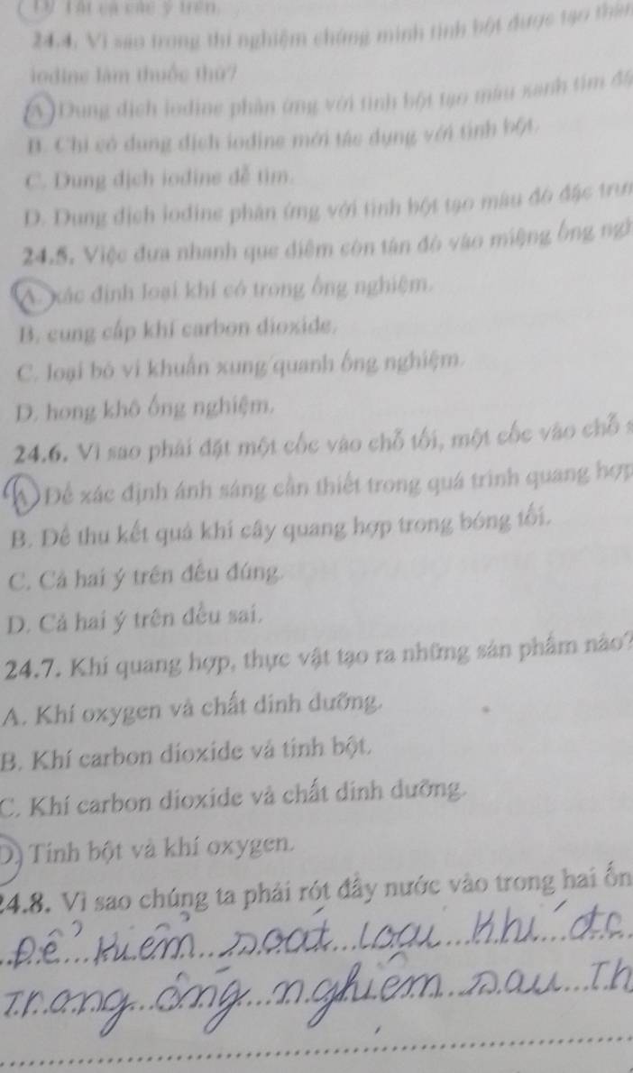 Lừ Tấi cá các ý trên
24.4, Vi são trong thi nghiệm chứng minh tinh bột được tạo thần
iodine làm thuốc thứ7
A ) Dung địch loding phần ứng với tình bột tạo màu xanh tìm đ5
B. Chi có dung dịch iodine mới tác dụng với tình bột
C. Dung dịch iodine đễ tìm.
D. Dung địch lodine phân ứng với tình bột tạo màu đô đặc trun
24.5. Việc đưa nhanh que điệm còn tân đó vào miệng ông ngi
A. xác định loại khí có trong ổng nghiệm.
B. cung cấp khí carbon dioxide.
C. loại bỏ vi khuẩn xung quanh ống nghiệm.
D. hong khô ống nghiệm,
24.6. Vì sao phải đặt một cốc vào chỗ tối, một cốc vào chỗ s
AĐể xác định ánh sáng cần thiết trong quá trình quang hợp
B. Để thu kết quả khi cây quang hợp trong bóng tối.
C. Cả hai ý trên đều đúng.
D. Cả hai ý trên đều sai.
24.7. Khi quang hợp, thực vật tạo ra những sản phẩm nào?
A. Khí oxygen và chất dinh dưỡng.
B. Khí carbon dioxide và tinh bột.
C. Khí carbon dioxide và chất dinh dưỡng.
Dị Tính bột và khí oxygen.
24.8. Vì sao chúng ta phải rót đây nước vào trong hai ổn
_
_
_