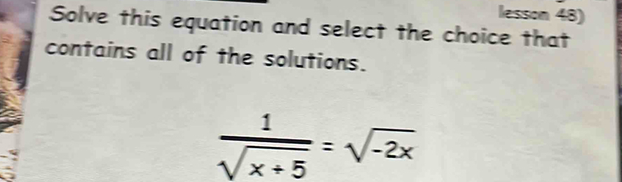 lesson 48) 
Solve this equation and select the choice that 
contains all of the solutions.
 1/sqrt(x+5) =sqrt(-2x)