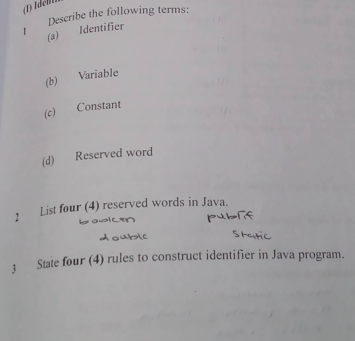 Describe the following terms: 
1 
(a) Identifier 
(b) Variable 
(c) Constant 
(d) Reserved word 
2 List four (4) reserved words in Java. 
3 State four (4) rules to construct identifier in Java program.