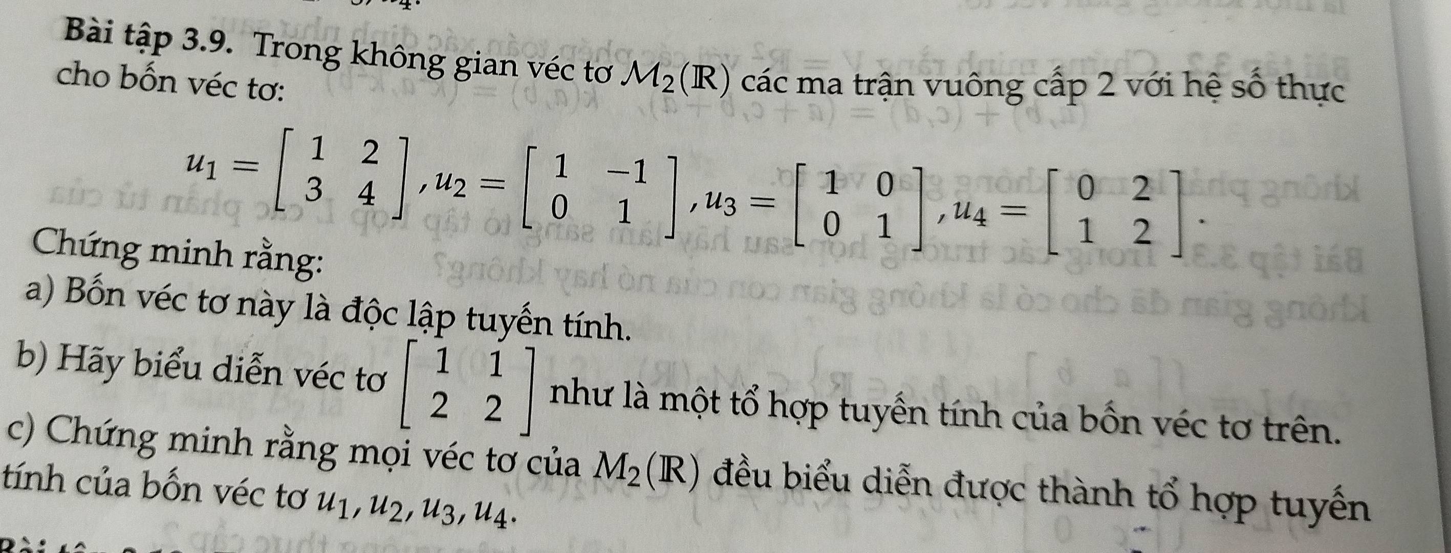 Bài tập 3.9. Trong không gian véc tơ M_2(R) các ma trận vuông cấp 2 với hệ số thực 
cho bốn véc tơ:
u_1=beginbmatrix 1&2 3&4endbmatrix , u_2=beginbmatrix 1&-1 0&1endbmatrix , u_3=beginbmatrix 1&0 0&1endbmatrix , u_4=beginbmatrix 0&2 1&2endbmatrix. 
Chứng minh rằng: 
a) Bốn véc tơ này là độc lập tuyến tính. 
b) Hãy biểu diễn véc tơ beginbmatrix 1&1 2&2endbmatrix như là một tổ hợp tuyến tính của bốn véc tơ trên. 
c) Chứng minh rằng mọi véc tơ của M_2(R) đều biểu diễn được thành tổ hợp tuyến 
tính của bốn véc tơ u_1, u_2, u_3, u_4.