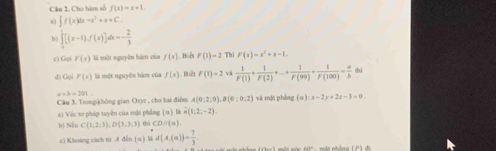 Cho hàm số f(x)=x+1. 
a) ∈t f(x)dx=x^2+x+C. 
b) ∈tlimits _0^(1[(x-1),f(x)]dx=-frac 2)3
c) Gọi F(x) là một nguyên hàm của f(x). Biết F(1)=2 Thì F(x)=x^2+x-1. 
d) Gọi F(x) là một nguyên hàm của f(x). Biết F(1)=2 và  1/F(1) + 1/F(2) +·s + 1/F(99) + 1/F(100) = a/b  thì
a+b=201. 
Câu 3. Trongəkhông gian Oxz , cho hai điểm A(0;2;0), B(0;0;2) và mặt phẳng . sigma ):x-2y+2z-3=0. 
a) Véc tơ pháp tuyển của mặt phẳng (α) là overline n(1;2;-2). 
b) Nếu C(1;2;3); D(3;3;3) thì CD//(alpha ). 
c) Khoáng cách từ A đến (α) là d(A,(alpha ))= 7/3 . 
ng (Orz) một gốc 60° nhẳng ( C ) đi