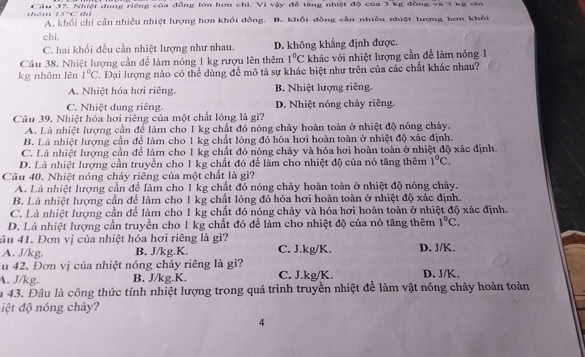 Cầu 37. Nhiệt dung riêng của đồng lớn hơn chỉ. Vì vậy để tăng nhiệt độ của 3 kg đồng và 3 kg chỉ
thêm 15°C thì
A. khối chỉ cần nhiều nhiệt lượng hơn khối đồng. B. khối đồng cần nhiều nhiệt lượng hơn khối
chì.
C. hai khối đều cần nhiệt lượng như nhau. D. không khẳng định được.
Cầu 38. Nhiệt lượng cần để làm nóng 1 kg rượu lên thêm 1°C khác với nhiệt lượng cần để làm nóng 1
kg nhôm lên 1°C. Đại lượng nào có thể dùng để mô tả sự khác biệt như trên của các chất khác nhau?
A. Nhiệt hóa hơi riêng. B. Nhiệt lượng riêng.
C. Nhiệt dung riêng. D. Nhiệt nóng chảy riêng.
Câu 39. Nhiệt hóa hơi riêng của một chất lỏng là gì?
A. Là nhiệt lượng cần để làm cho 1 kg chất đó nóng chảy hoàn toàn ở nhiệt độ nóng chảy.
B. Là nhiệt lượng cần để làm cho 1 kg chất lỏng đó hóa hơi hoàn toàn ở nhiệt độ xác định.
C. Là nhiệt lượng cần để làm cho 1 kg chất đó nóng chảy và hóa hơi hoàn toàn ở nhiệt độ xác định.
D. Là nhiệt lượng cần truyền cho 1 kg chất đó để làm cho nhiệt độ của nó tăng thêm 1°C.
Cầu 40. Nhiệt nóng chảy riêng của một chất là gì?
A. Là nhiệt lượng cần để làm cho 1 kg chất đó nóng chảy hoàn toàn ở nhiệt độ nóng chảy.
B. Là nhiệt lượng cần để làm cho 1 kg chất lỏng đó hóa hơi hoàn toàn ở nhiệt độ xác định.
C. Là nhiệt lượng cần để làm cho 1 kg chất đó nóng chảy và hóa hơi hoàn toàn ở nhiệt độ xác định.
D. Là nhiệt lượng cần truyền cho 1 kg chất đó để làm cho nhiệt độ của nó tăng thêm 1°C.
ầu 41. Đơn vị của nhiệt hóa hơi riêng là gì?
A. J/kg. B. J/kg.K. C. J.kg/K. D. J/K.
iu 42. Đơn vị của nhiệt nóng chảy riêng là gì?
A. J/kg. B. J/kg.K. C. J.kg/K. D. J/K.
u 43. Đâu là công thức tính nhiệt lượng trong quá trình truyền nhiệt để làm vật nóng chảy hoàn toàn
điệt độ nóng chảy?
4