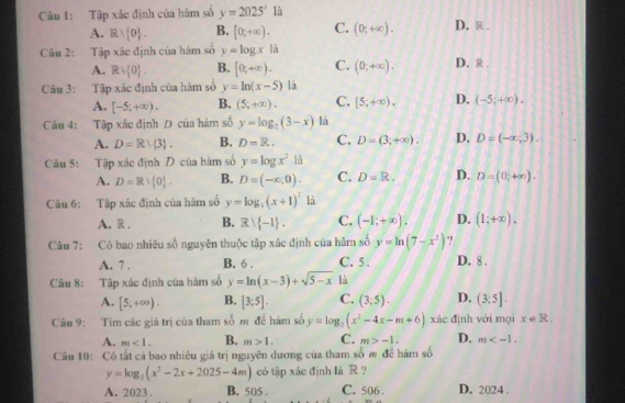 Tập xác định của hàm số y=2025^x1 D. R .
A. Rvee  0 . B. [0,+∈fty ). C. (0;+∈fty ).
Câu 2: Tập xác định của hàm số y=log x là
A. Rvee  0 . B. [0,+∈fty ). C. (0,+∈fty ). D. R .
Câu 3: Tập xác định của hàm số y=ln (x-5) là
A. [-5;+∈fty ). B. (5;+∈fty ). C. [5,+∈fty ). D. (-5;+∈fty ).
Câu 4: Tập xắc định D của hàm số y=log _2(3-x) là
A. D=R|3 . B. D=R. C. D=(3,+∈fty ). D. D=(-∈fty ,3).
Câu 5: Tập xác định  của hàm số y=log x^2 là
A. D=Rvee  0 . B. D=(-x,0). C. D=R. D. D=(0;+∈fty ).
Câu 6: Tập xác định của hàm số y=log _3(x+1)^2 là
A. R . B. Rvee  -1 . C. (-1;+∈fty ). D. (1;+∈fty ).
Câu 7: Có bao nhiêu số nguyên thuộc tập xác định của hằm số y=ln (7-x^2) ?
A. 7 . B. 6 . C. 5 . D. 8 .
Câu 8: Tập xác định của hàm số y=ln (x-3)+sqrt(5-x) lù
A. [5,+∈fty ). B. [3;5]. C. (3,5). D. (3:5].
Câu 9: Tim các giá trị của tham số m đề hàm số y=log _2(x^2-4x-m+6) xác định với mọi x∈ R.
A. m<1. B. m>1. C. m>-1. D. m
Câu 10: Có tất cả bao nhiêu giá trị nguyên dương của tham số m đề hàm số
y=log _2(x^2-2x+2025-4m) có tập xác định là R ?
A. 2023 . B. 505 . C. 506. D. 2024 .