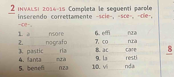 INVALSI 2014 - 15 Completa le seguenti parole 
inserendo correttamente -scie-, -sce-, -cie-, 
-ce-. 
_ 
l. a nsore 6. effi_ nza 
2. _nografo 7. co_ nza 
3. pastic_ ria 8. ac_ care 8 
_ 
4. fanta nza 9. la_ resti 
5. benefi_ nza 10. vi_ nda