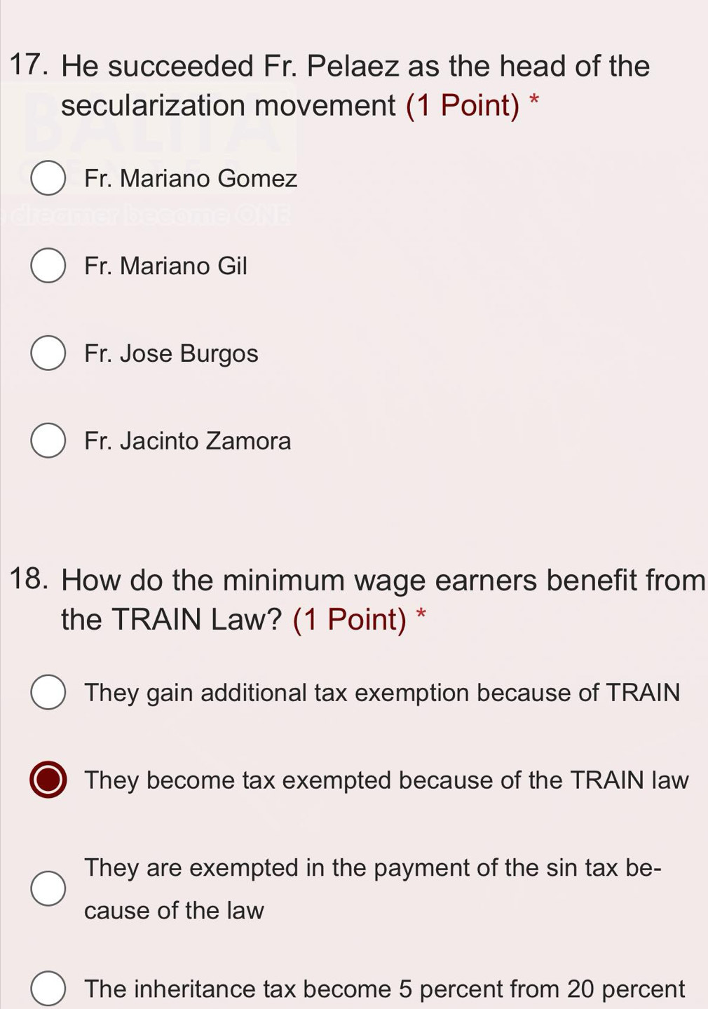 He succeeded Fr. Pelaez as the head of the
secularization movement (1 Point) *
Fr. Mariano Gomez
Fr. Mariano Gil
Fr. Jose Burgos
Fr. Jacinto Zamora
18. How do the minimum wage earners benefit from
the TRAIN Law? (1 Point) *
They gain additional tax exemption because of TRAIN
I They become tax exempted because of the TRAIN law
They are exempted in the payment of the sin tax be-
cause of the law
The inheritance tax become 5 percent from 20 percent