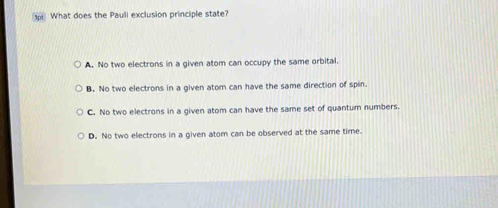 1p What does the Pauli exclusion principle state?
A. No two electrons in a given atom can occupy the same orbital.
B. No two electrons in a given atom can have the same direction of spin.
C. No two electrons in a given atom can have the same set of quantum numbers.
D. No two electrons in a given atom can be observed at the same time.