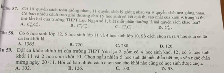 Có 10 quyển sách toán giống nhau, 11 quyển sách lý giống nhau và 9 quyển sách hóa giống nhau.
Có bao nhiêu cách trao giải thưởng cho 15 học sinh có kết quả thi cao nhất của khối A trong kì thi
thử lần hai của trường THPT Lục Ngạn số 1, biết mỗi phần thưởng là hai quyền sách khác loại?
A. C_(15)^7C_9^3. B. C_(15)^6C_9^4. C. C_(15)^3C_9^4. D. C_(30)^2. 
Câu 58. Có 6 học sinh lớp 12, 5 học sinh lớp 11 và 4 học sinh lớp 10. Số cách chọn ra ra 4 học sinh có đủ
cả ba khối là
A. 1365. B. 720. C. 280. D. 120.
âu 59. Đội ca khúc chính trị của trường THPT Yên lạc 2 gồm có 4 học sinh khối 12 , có 3 học sinh
khối 11 và 2 học sinh khối 10. Chọn ngẫu nhiên 5 học sinh đề biểu diễn tiết mục văn nghệ chào
mừng ngày 20/11. Hỏi có bao nhiêu cách chọn sao cho khối nào cũng có học sinh được chọn.
A. 102. B. 126. C. 100. D. 98.