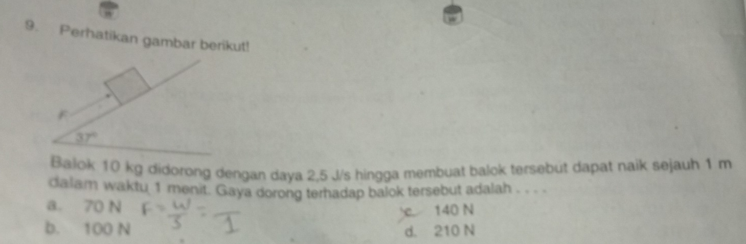 Perhatikan gambar berikut!
F
37°
Bajok 10 kg didorong dengan daya 2,5 J/s hingga membuat balok tersebut dapat naik sejauh 1 m
dalam waktu 1 menit. Gaya dorong terhadap balok tersebut adalah . . . .
a. 70 N
e 140 N
b. 100 N d. 210 N