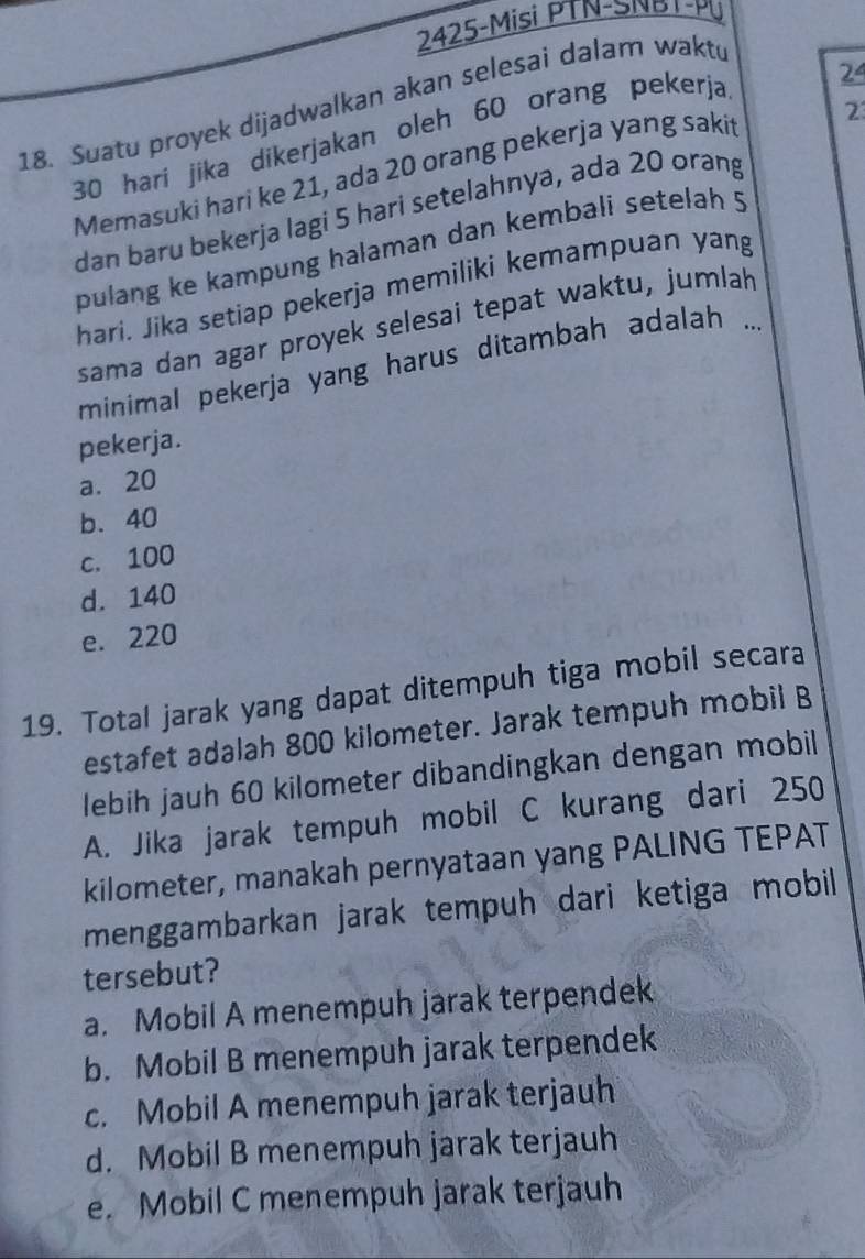 2425-Misi PTN-SNR T-PU
18. Suatu proyek dijadwalkan akan selesai dalam waktu
30 hari jika dikerjakan oleh 60 orang pekerja 24
Memasuki hari ke 21, ada 20 orang pekerja yang saki 2
dan baru bekerja lagi 5 hari setelahnya, ada 20 orang
pulang ke kampung halaman dan kembali setelah 5
hari. Jika setiap pekerja memiliki kemampuan yang
sama dan agar proyek selesai tepat waktu, jumlah
minimal pekerja yang harus ditambah adalah ..
pekerja.
a. 20
b. 40
c. 100
d. 140
e. 220
19. Total jarak yang dapat ditempuh tiga mobil secara
estafet adalah 800 kilometer. Jarak tempuh mobil B
lebih jauh 60 kilometer dibandingkan dengan mobil
A. Jika jarak tempuh mobil C kurang dari 250
kilometer, manakah pernyataan yang PALING TEPAT
menggambarkan jarak tempuh dari ketiga mobil
tersebut?
a. Mobil A menempuh jarak terpendek
b. Mobil B menempuh jarak terpendek
c. Mobil A menempuh jarak terjauh
d. Mobil B menempuh jarak terjauh
e. Mobil C menempuh jarak terjauh