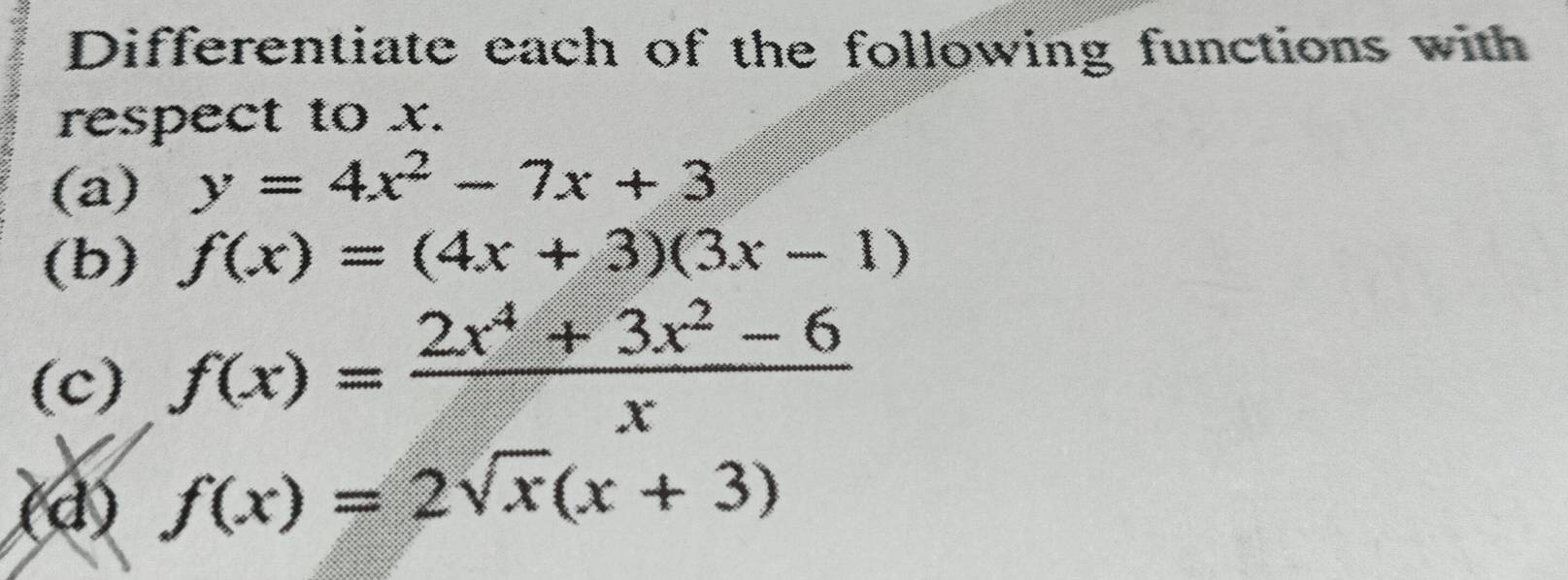 Differentiate each of the following functions with 
respect to x. 
(a) y=4x^2-7x+3
(b) f(x)=(4x+3)(3x-1)
(c) f(x)= (2x^4+3x^2-6)/x 
(d) f(x)=2sqrt(x)(x+3)