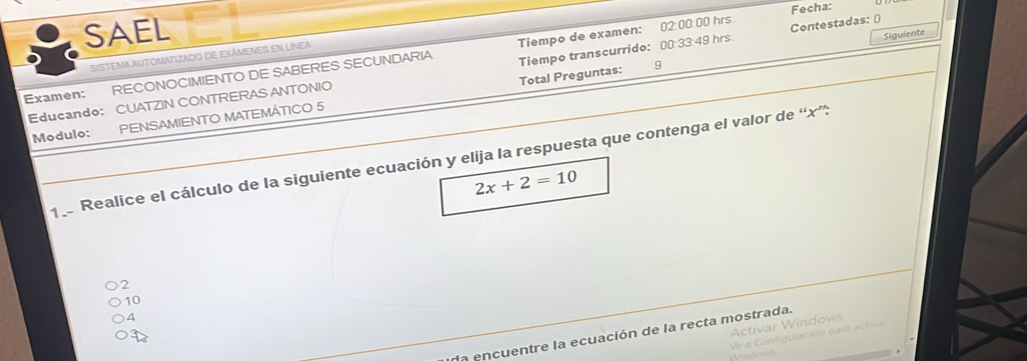 Fecha:
SAEL
SISTEMA AUTOMATIZAdO dE EXÁMENES EN LíNea
Examen: RECONOCIMIENTO DE SABERES SECUNDARIA Tiempo de examen: 02:00:00 hrs. Contestadas: ()
Total Preguntas: 9 Siguiente
Educando: CUATZIN CONTRERAS ANTONIO Tiempo transcurrido: 00:33:49 hrs
Modulo: PENSAMIENTO MATEMÁTICO 5
1 Realice el cálculo de la siguiente ecuación y elija la respuesta que contenga el valor de “ x ”:
2x+2=10
2
10
4
Activar Windows
da encuentre la ecuación de la recta mostrada.
n t ración p ar a ctiv