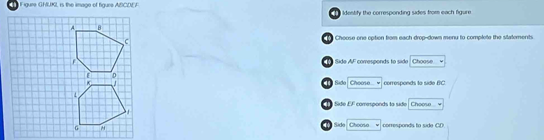 ( Figure GHIJKL is the image of figure ABCDEF
Identify the corresponding sides from each figure.
Choose one option from each drop-down menu to complete the statements.
Sido AF corresponds to side Choose v
Side Choose corresponds to side BC
Side EF corresponds to side Choose
Sido Chooso √ corresponds to side CD