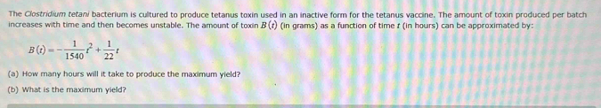 The Clostridium tetani bacterium is cultured to produce tetanus toxin used in an inactive form for the tetanus vaccine. The amount of toxin produced per batch 
increases with time and then becomes unstable. The amount of toxin B(t) (in grams) as a function of time t (in hours) can be approximated by:
B(t)=- 1/1540 t^2+ 1/22 t
(a) How many hours will it take to produce the maximum yield? 
(b) What is the maximum yield?