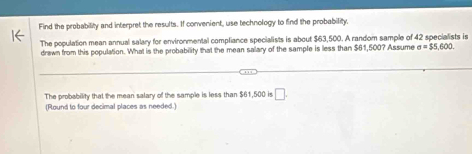 Find the probability and interpret the results. If convenient, use technology to find the probability, 
The population mean annual salary for environmental compliance specialists is about $63,500. A random sample of 42 specialists is 
drawn from this population. What is the probability that the mean salary of the sample is less than $61,500? Assume sigma =$5,600. 
The probability that the mean salary of the sample is less than $61,500 is □. 
(Round to four decimal places as needed.)