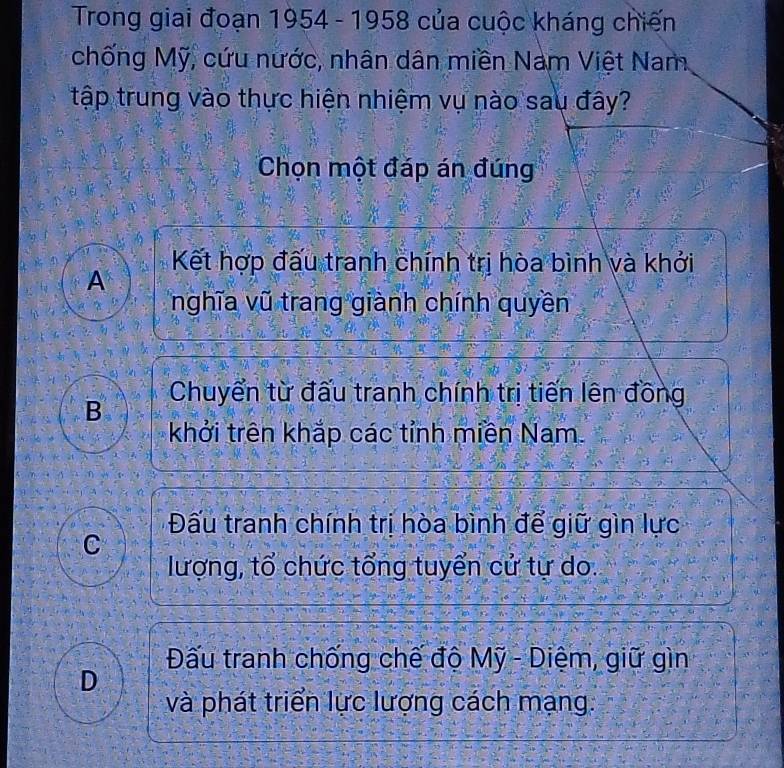 Trong giai đoạn 1954 - 1958 của cuộc kháng chiến
chống Mỹ, cứu nước, nhân dân miền Nam Việt Nam
tập trung vào thực hiện nhiệm vụ nào sau đây?
Chọn một đáp án đúng
Kết hợp đấu tranh chính trị hòa bình và khởi
A
nghĩa vũ trang giành chính quyền
B Chuyển từ đấu tranh chính trị tiến lên đồng
khởi trên khắp các tỉnh miền Nam.
Đấu tranh chính trị hòa bình để giữ gìn lực
C
lượng, tổ chức tổng tuyển cử tự do.
Đấu tranh chống chế độ Mỹ - Diệm, giữ gìn
D
và phát triển lực lượng cách mạng.