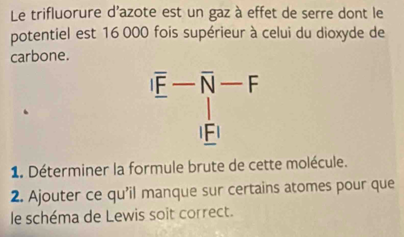 Le trifluorure d'azote est un gaz à effet de serre dont le
potentiel est 16 000 fois supérieur à celui du dioxyde de
carbone.
1. Déterminer la formule brute de cette molécule.
2. Ajouter ce qu’il manque sur certains atomes pour que
le schéma de Lewis soit correct.