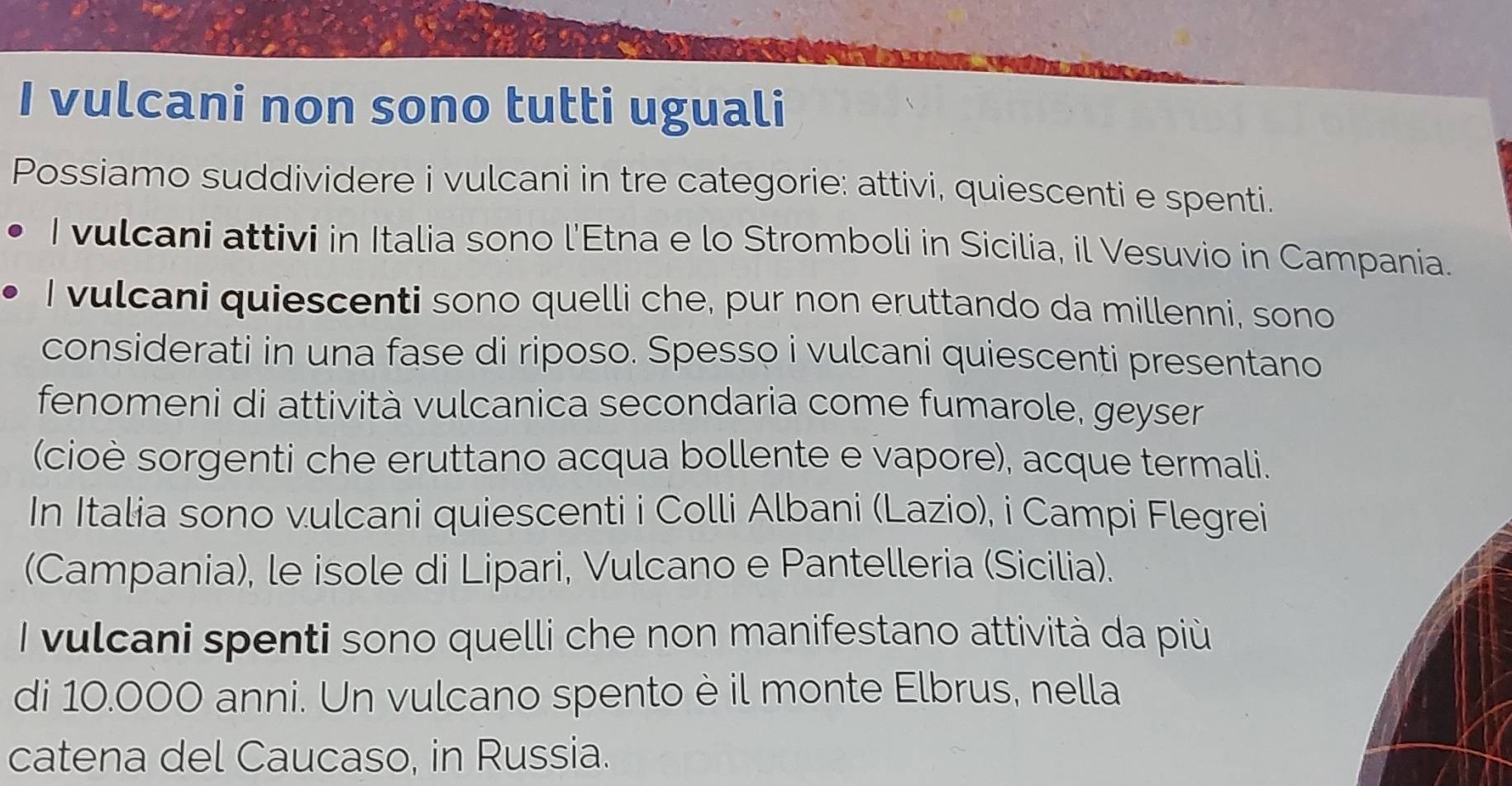 vulcani non sono tutti uguali 
Possiamo suddividere i vulcani in tre categorie: attivi, quiescenti e spenti. 
I vulcani attivi in Italia sono l'Etna e lo Stromboli in Sicilia, il Vesuvio in Campania. 
I vulcani quiescenti sono quelli che, pur non eruttando da millenni, sono 
considerati in una fase di riposo. Spesso i vulcani quiescenti presentano 
fenomeni di attività vulcanica secondaria come fumarole, geyser 
(cioè sorgenti che eruttano acqua bollente e vapore), acque termali. 
In Italia sono vulcani quiescenti i Colli Albani (Lazio), i Campi Flegrei 
(Campania), le isole di Lipari, Vulcano e Pantelleria (Sicilia). 
I vulcani spenti sono quelli che non manifestano attività da più 
di 10.000 anni. Un vulcano spento è il monte Elbrus, nella 
catena del Caucaso, in Russia.