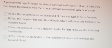 A person with type B- blood receives a transfusion of type O· blood. It is his very
first blood transfusion. Will there be a transfusion reaction? Why or why not?
A) Yes: the recipient must receive blood of the same type as his or her own.
B) Yes: the recipient has anti-Rh antibodies which will clump and hemolyze the
donated blood.
C) No: the recipient has no antibodies to the Rh factor because this is his first
transfusion.
D) Yes: the anti-A antibodies of the recipient will clump and hemolyze the
donated blood.