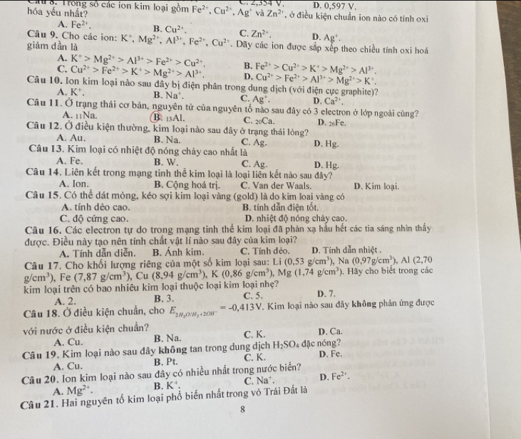 au 8. Trong số các ion kim loại gồm Fe^(2+),Cu^(2+),Ag^+ C. 2,354 V. D. 0,597 V.
hóa yếu nhất? và Zn^(2+) , ở điều kiện chuẩn ion nào có tính oxi
A. Fe^(2+). B. Cu^(2+). C. Zn^(2+). D. Ag'.
Câu 9. Cho các ion: K*,
giàm dần là K^+,Mg^(2+),Al^(3+),Fe^(2+),Cu^(2+). Dãy các ion được sắp xếp theo chiều tính oxi hoá
A. K^+>Mg^(2+)>Al^(3+)>Fe^(2+)>Cu^(2+). B. Fe^(2+)>Cu^(2+)>K^+>Mg^(2+)>Al^(3+)
C. Cu^(2+)>Fe^(2+)>K^+>Mg^(2+)>Al^(3+). D, Cu^(2+)>Fe^(2+)>Al^(3+)>Mg^(2+)>K^+.
Câu 10. Ion kim loại nào sau đây bị điện phân trong dung dịch (với điện cực graphite)?
A. K^+. B. Na . C. Ag^+. D. Ca^(2+).
Câu 11. Ở trạng thái cơ bản, nguyên tử của nguyên tố nào sau đây có 3 electron ở lớp ngoài cùng?
A. 11Na. B. 13Al. C. 20Ca. D. 26Fe,
Câu 12. Ở điều kiện thường, kim loại nào sau đây ở trạng thái lỏng?
A. Au. B. Na. C. Ag. D. Hg.
Câu 13. Kim loại có nhiệt độ nóng chảy cao nhất là
A. Fe. B. W. C. Ag. D. Hg.
Câu 14. Liên kết trong mạng tinh thể kim loại là loại liên kết nào sau đây?
A. Ion. B. Cộng hoá trị. C. Van der Waals. D. Kim loại.
Câu 15. Có thể dát mỏng, kéo sợi kim loại vàng (gold) là do kim loai vàng có
A. tính dẻo cao. B. tính dẫn điện tốt.
C. độ cứng cao. D. nhiệt độ nóng chây cao.
Câu 16. Các electron tự do trong mạng tinh thể kim loại đã phản xạ hầu hết các tia sáng nhìn thấy
được. Điều này tạo nên tính chất vật lí nào sau đây của kim loại?
A. Tính dẫn diễn. B. Ánh kim. C. Tính đẻo.  D. Tính dẫn nhiệt .
Câu 17. Cho khối lượng riêng của một số kim loại sau: Li (0.53g/cm^3) , Na (0,97g/cm^3),Al(2,70
g/cm^3) , Fe (7,87g/cm^3) , Cu (8.94g/cm^3),K(0.86g/cm^3), w lg (1,74g/cm^3) ,  Hãy cho biết trong các
kim loại trên có bao nhiêu kim loại thuộc loại kim loại nhẹ? D. 7.
A. 2. B. 3. C. 5.
Câu 18. Ở điều kiện chuẩn, cho E_2H_2O/H_2+2OH^-=-0,413V. T. Kim loại nào sau dây không phản ứng được
với nước ở điều kiện chuẩn? D. Ca.
A. Cu. B. Na. C. K.
Câu 19. Kim loại nào sau đây không tan trong dung dịch H_2SO_4 dặc nóng?
A. Cu. B. Pt. C. K. D. Fe.
Câu 20. Ion kim loại nào sau đây có nhiều nhất trong nước biển?
A. Mg^(2+). B. K^+. C. Na^+ D. Fe^(2+).
Câu 21. Hai nguyên tố kim loại phố biến nhất trong vỏ Trái Đất là
8