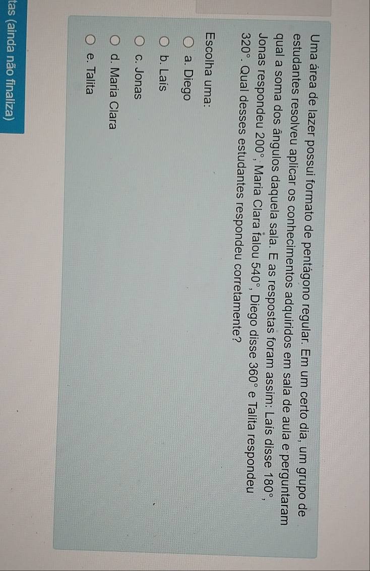 Uma área de lazer possui formato de pentágono regular. Em um certo dia, um grupo de
estudantes resolveu aplicar os conhecimentos adquiridos em sala de aula e perguntaram
qual a soma dos ângulos daquela sala. E as respostas foram assim: Laís disse 180°, 
Jonas respondeu 200° , Maria Clara falou 540° , Diego disse 360° e Talita respondeu
320°. Qual desses estudantes respondeu corretamente?
Escolha uma:
a. Diego
b. Laís
c. Jonas
d. Maria Clara
e. Talita
tas (ainda não finaliza)